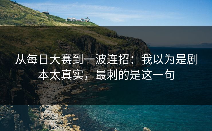 从每日大赛到一波连招:我以为是剧本太真实,最刺的是这一句