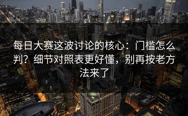 每日大赛这波讨论的核心:门槛怎么判?细节对照表更好懂,别再按老方法来了