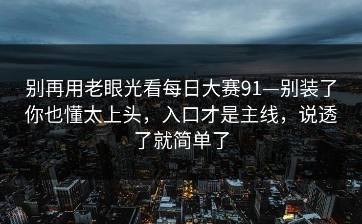 别再用老眼光看每日大赛91—别装了你也懂太上头，入口才是主线，说透了就简单了