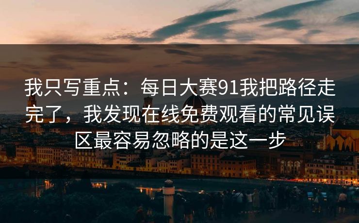 我只写重点：每日大赛91我把路径走完了，我发现在线免费观看的常见误区最容易忽略的是这一步