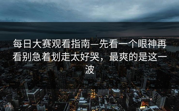 每日大赛观看指南—先看一个眼神再看别急着划走太好哭,最爽的是这一波 每日大赛观看指南—先看一个眼神再看别急着划走太好哭,最爽的是这一波