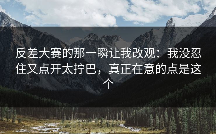 反差大赛的那一瞬让我改观:我没忍住又点开太拧巴,真正在意的点是这个