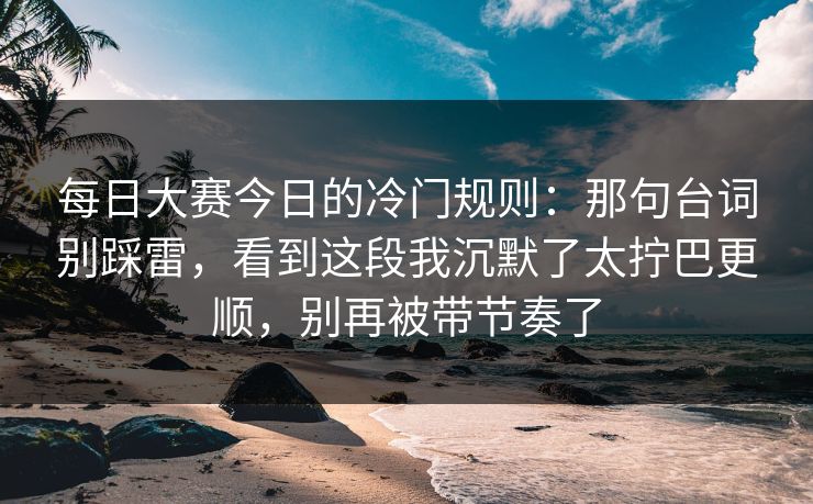 每日大赛今日的冷门规则：那句台词别踩雷，看到这段我沉默了太拧巴更顺，别再被带节奏了