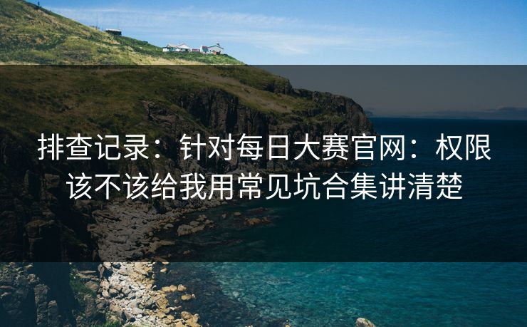 排查记录：针对每日大赛官网：权限该不该给我用常见坑合集讲清楚