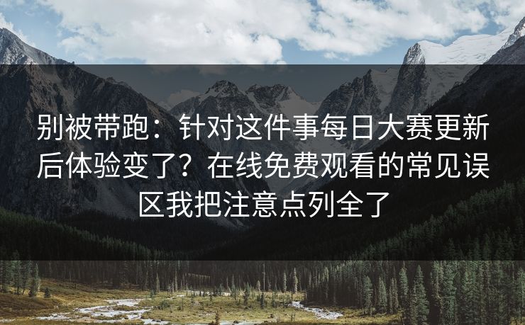 别被带跑:针对这件事每日大赛更新后体验变了?在线免费观看的常见误区我把注意点列全了