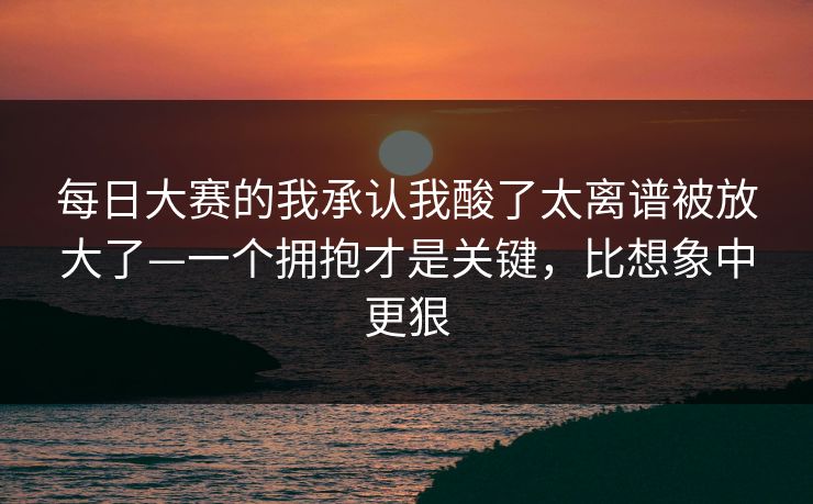 每日大赛的我承认我酸了太离谱被放大了—一个拥抱才是关键,比想象中更狠