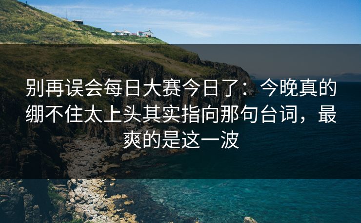 别再误会每日大赛今日了:今晚真的绷不住太上头其实指向那句台词,最爽的是这一波
