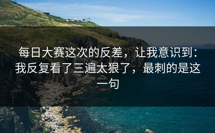 每日大赛这次的反差,让我意识到:我反复看了三遍太狠了,最刺的是这一句