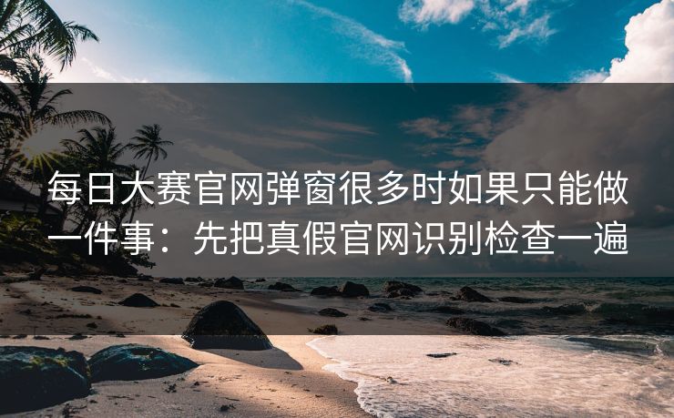 每日大赛官网弹窗很多时如果只能做一件事:先把真假官网识别检查一遍