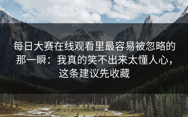 每日大赛在线观看里最容易被忽略的那一瞬:我真的笑不出来太懂人心,这条建议先收藏