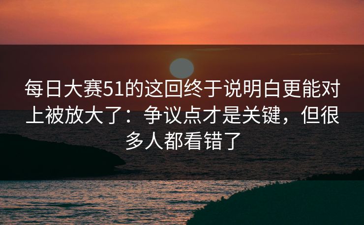 每日大赛51的这回终于说明白更能对上被放大了：争议点才是关键，但很多人都看错了