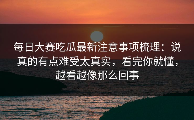 每日大赛吃瓜最新注意事项梳理：说真的有点难受太真实，看完你就懂，越看越像那么回事