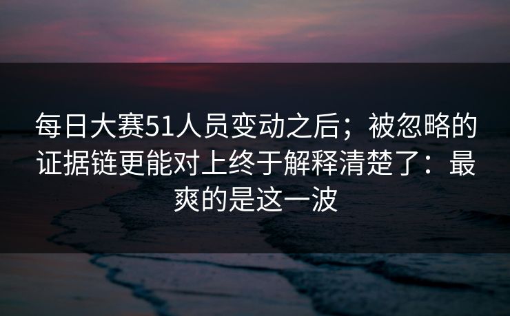 每日大赛51人员变动之后；被忽略的证据链更能对上终于解释清楚了：最爽的是这一波