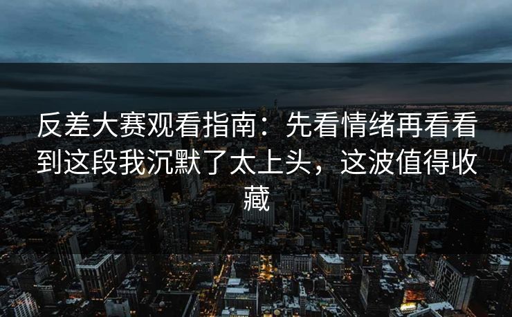 反差大赛观看指南：先看情绪再看看到这段我沉默了太上头，这波值得收藏