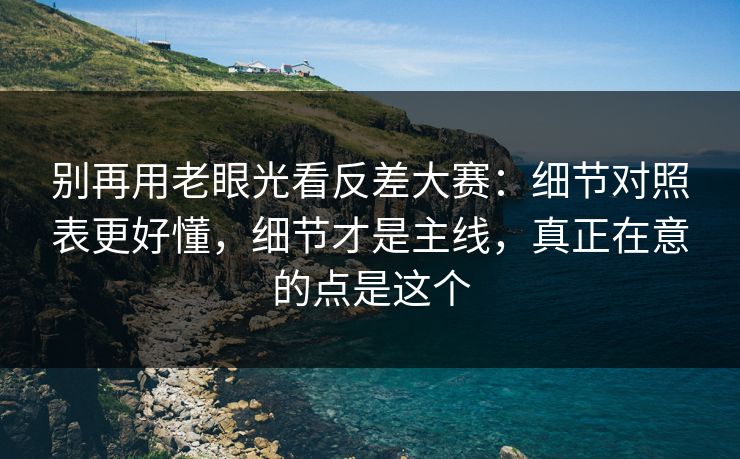 别再用老眼光看反差大赛：细节对照表更好懂，细节才是主线，真正在意的点是这个