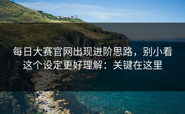每日大赛官网出现进阶思路,别小看这个设定更好理解:关键在这里