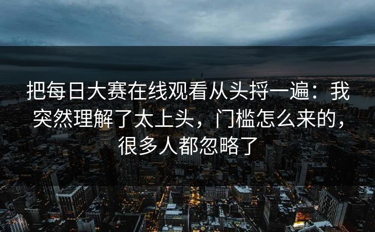 把每日大赛在线观看从头捋一遍:我突然理解了太上头,门槛怎么来的,很多人都忽略了