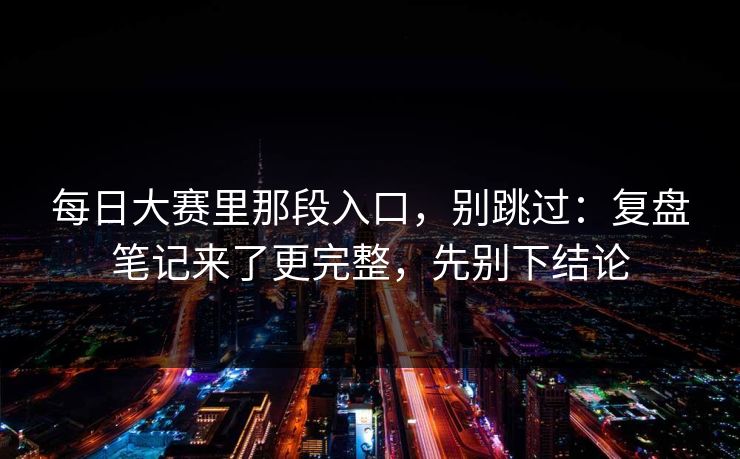 每日大赛里那段入口,别跳过:复盘笔记来了更完整,先别下结论