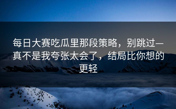 每日大赛吃瓜里那段策略,别跳过—真不是我夸张太会了,结局比你想的更轻