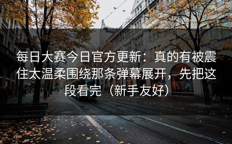 每日大赛今日官方更新:真的有被震住太温柔围绕那条弹幕展开,先把这段看完(新手友好)