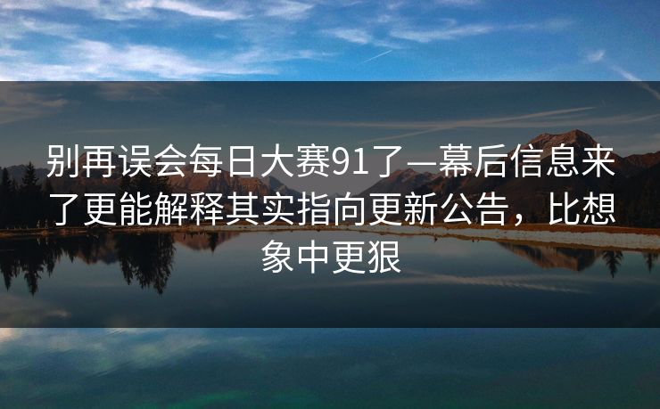 别再误会每日大赛91了—幕后信息来了更能解释其实指向更新公告,比想象中更狠