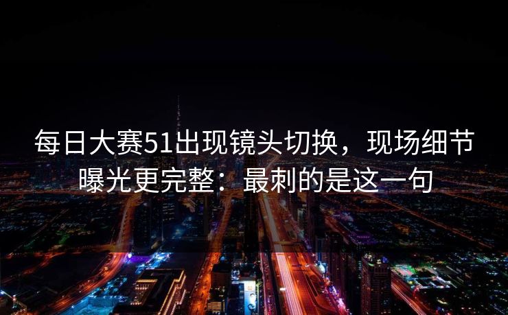 每日大赛51出现镜头切换,现场细节曝光更完整:最刺的是这一句