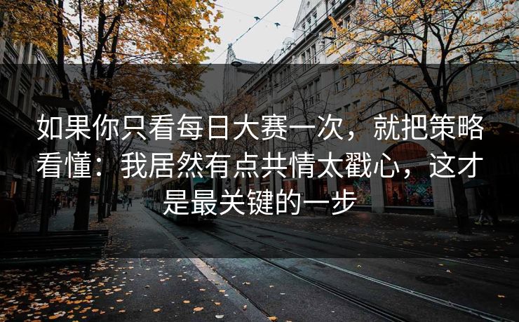 如果你只看每日大赛一次,就把策略看懂:我居然有点共情太戳心,这才是最关键的一步