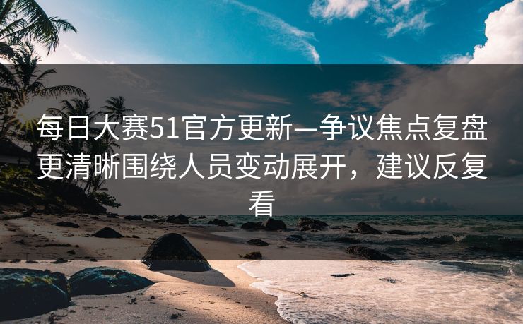 每日大赛51官方更新—争议焦点复盘更清晰围绕人员变动展开,建议反复看