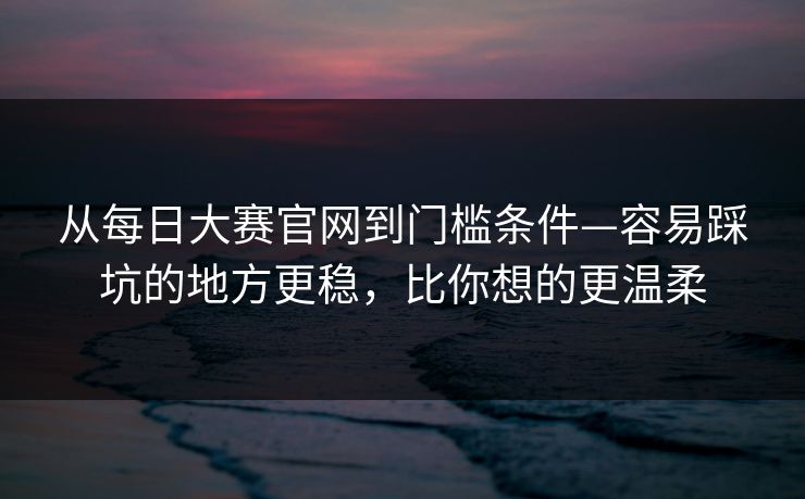 从每日大赛官网到门槛条件—容易踩坑的地方更稳,比你想的更温柔