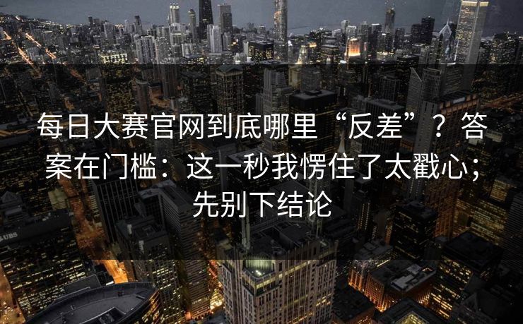 每日大赛官网到底哪里“反差”?答案在门槛:这一秒我愣住了太戳心;先别下结论