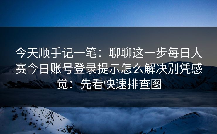今天顺手记一笔:聊聊这一步每日大赛今日账号登录提示怎么解决别凭感觉:先看快速排查图