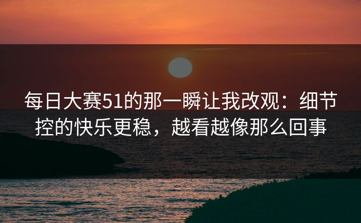 每日大赛51的那一瞬让我改观:细节控的快乐更稳,越看越像那么回事