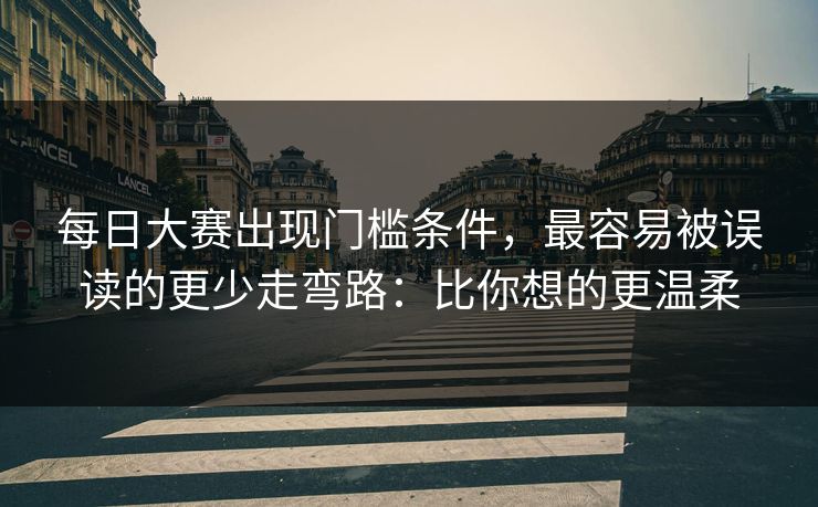 每日大赛出现门槛条件,最容易被误读的更少走弯路:比你想的更温柔