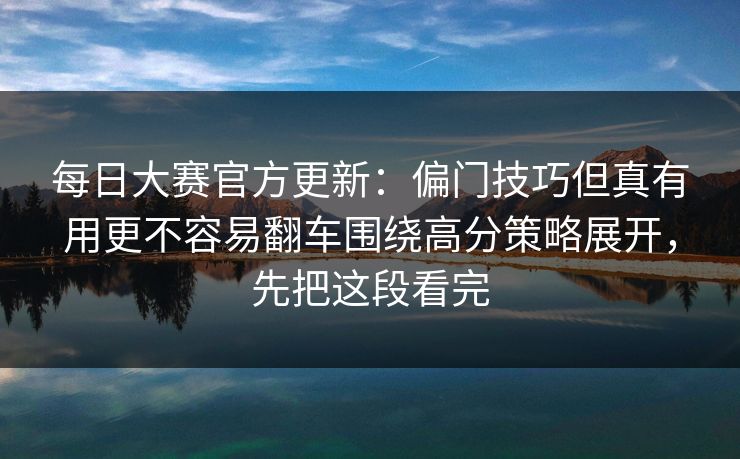 每日大赛官方更新:偏门技巧但真有用更不容易翻车围绕高分策略展开,先把这段看完