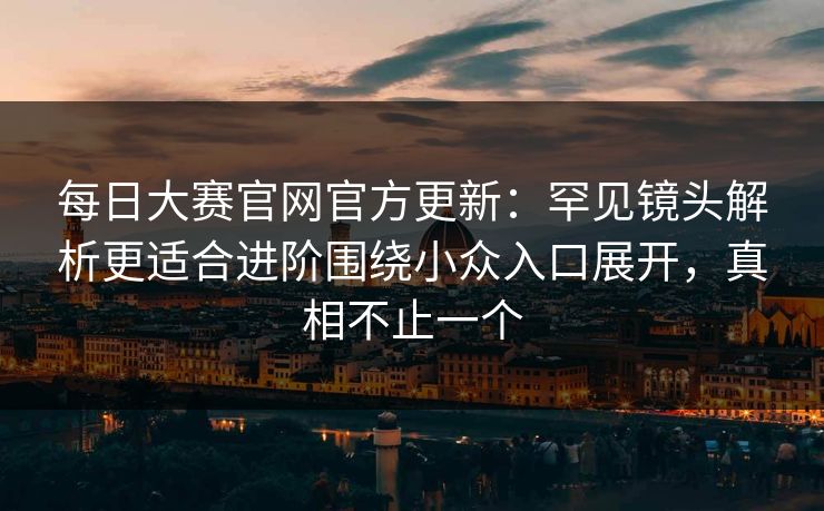 每日大赛官网官方更新:罕见镜头解析更适合进阶围绕小众入口展开,真相不止一个