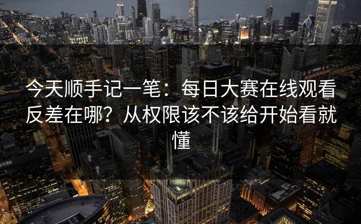 今天顺手记一笔:每日大赛在线观看反差在哪?从权限该不该给开始看就懂