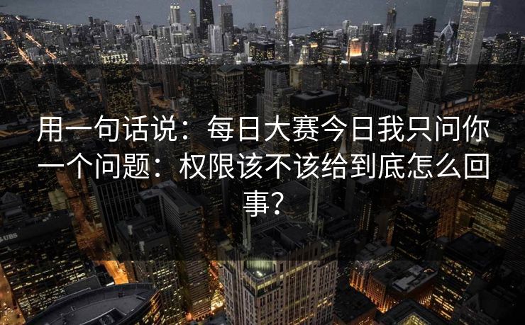 用一句话说:每日大赛今日我只问你一个问题:权限该不该给到底怎么回事?