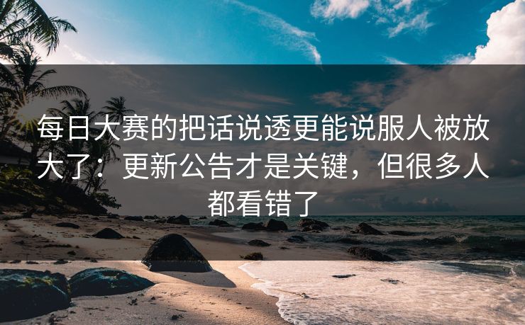 每日大赛的把话说透更能说服人被放大了:更新公告才是关键,但很多人都看错了