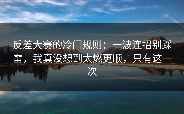 反差大赛的冷门规则:一波连招别踩雷,我真没想到太燃更顺,只有这一次