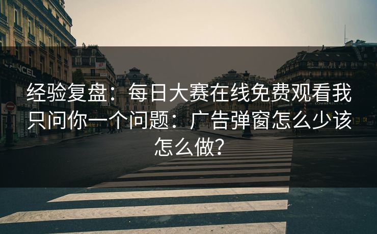 经验复盘:每日大赛在线免费观看我只问你一个问题:广告弹窗怎么少该怎么做?