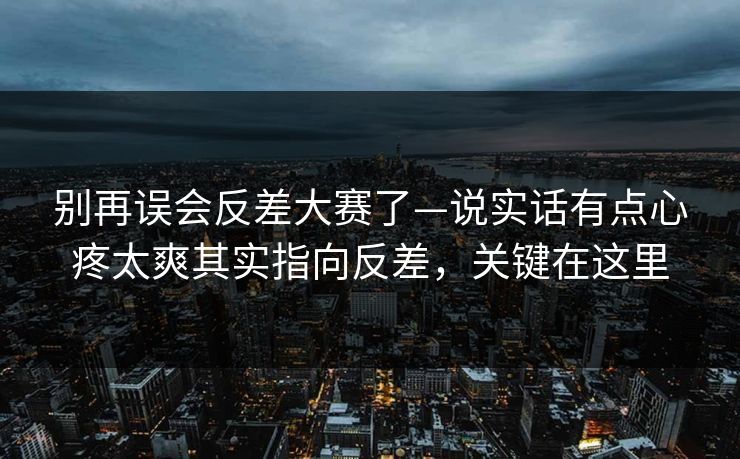 别再误会反差大赛了—说实话有点心疼太爽其实指向反差,关键在这里