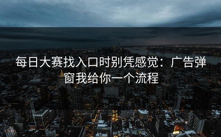 每日大赛找入口时别凭感觉:广告弹窗我给你一个流程