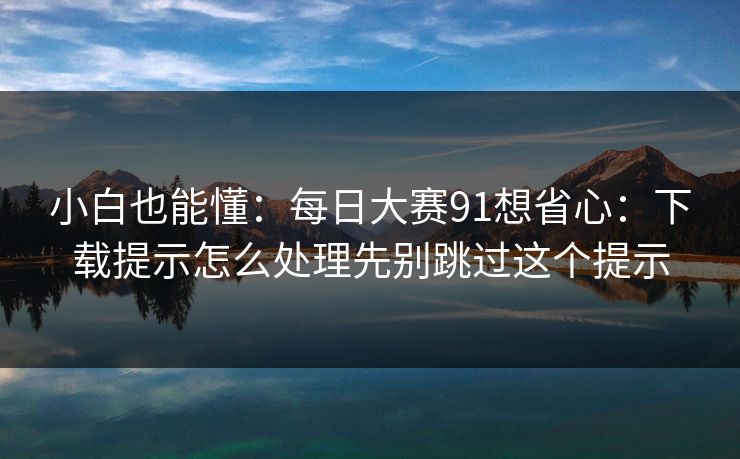 小白也能懂:每日大赛91想省心:下载提示怎么处理先别跳过这个提示