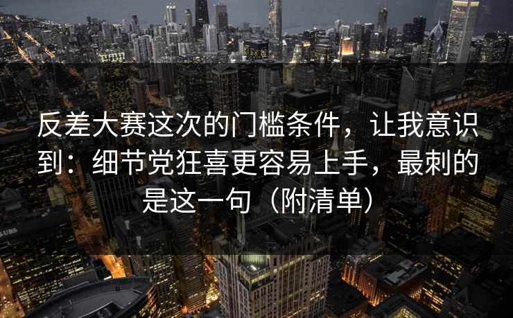 反差大赛这次的门槛条件,让我意识到:细节党狂喜更容易上手,最刺的是这一句(附清单)