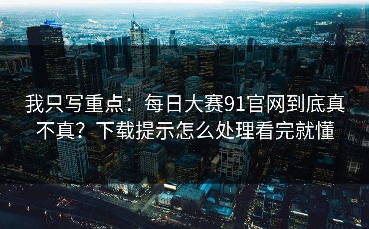 我只写重点:每日大赛91官网到底真不真?下载提示怎么处理看完就懂