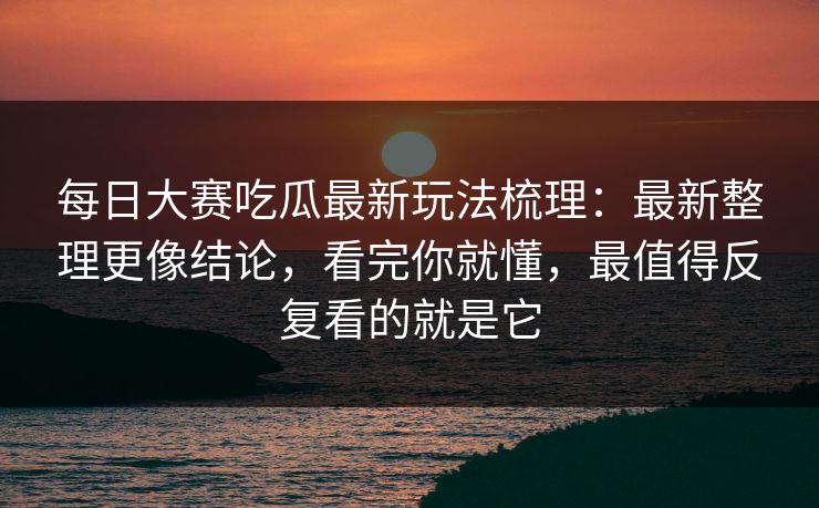 每日大赛吃瓜最新玩法梳理:最新整理更像结论,看完你就懂,最值得反复看的就是它