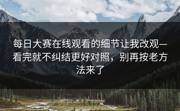 每日大赛在线观看的细节让我改观—看完就不纠结更好对照,别再按老方法来了