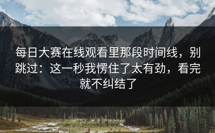 每日大赛在线观看里那段时间线,别跳过:这一秒我愣住了太有劲,看完就不纠结了