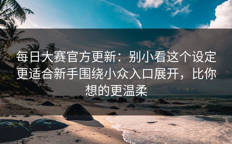 每日大赛官方更新:别小看这个设定更适合新手围绕小众入口展开,比你想的更温柔