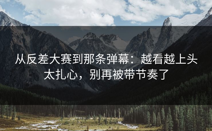 从反差大赛到那条弹幕:越看越上头太扎心,别再被带节奏了